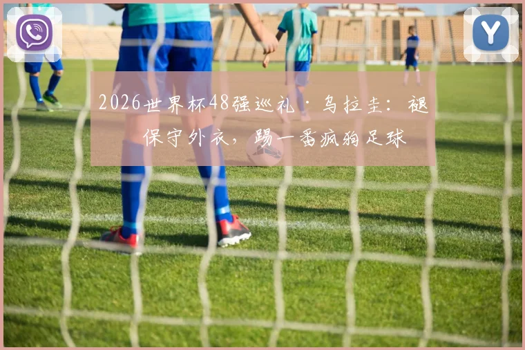 2026世界杯48强巡礼·乌拉圭：褪下保守外衣，踢一番疯狗足球