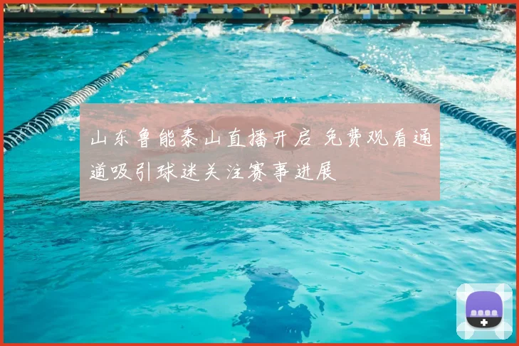 山东鲁能泰山直播开启 免费观看通道吸引球迷关注赛事进展