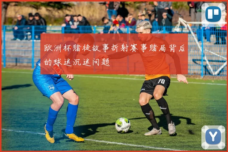 欧洲杯赌徒故事折射赛事赌局背后的球迷沉迷问题