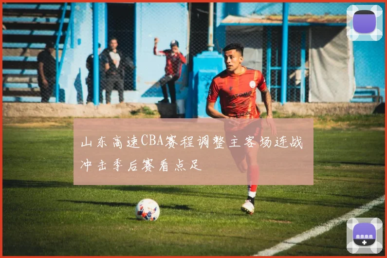 山东高速CBA赛程调整主客场连战 冲击季后赛看点足