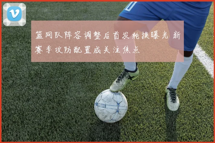 篮网队阵容调整后首发轮换曝光 新赛季攻防配置成关注焦点