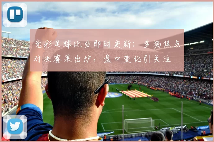 竞彩足球比分即时更新：多场焦点对决赛果出炉，盘口变化引关注