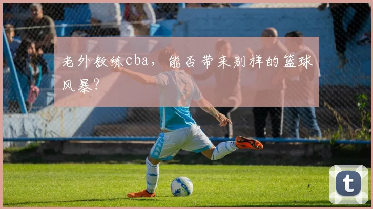 老外教练cba,能否带来别样的篮球风暴?