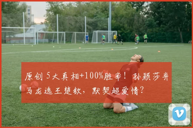 原创 5大真相+100%胜率！孙颖莎弃马龙选王楚钦，默契超爱情？