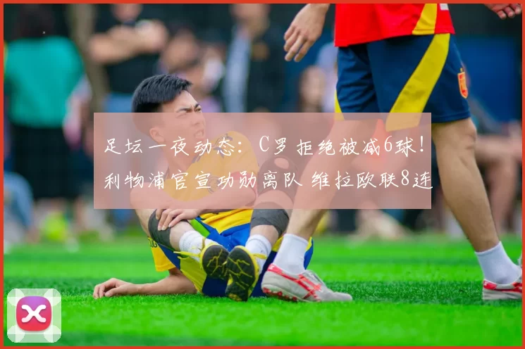 足坛一夜动态：C罗拒绝被减6球！利物浦官宣功勋离队 维拉欧联8连胜