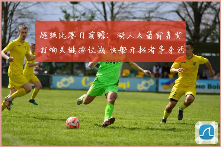 超级比赛日前瞻:湖人火箭背靠背打响关键排位战 快船开拓者争夺西部第八