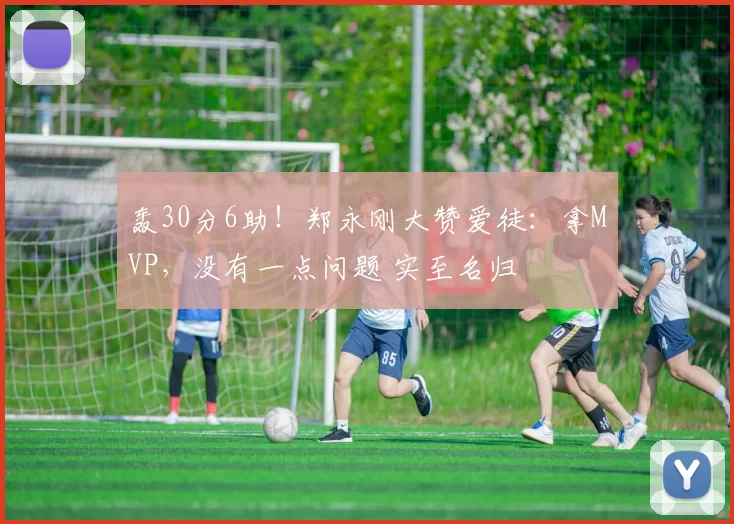 轰30分6助！郑永刚大赞爱徒：拿MVP，没有一点问题 实至名归