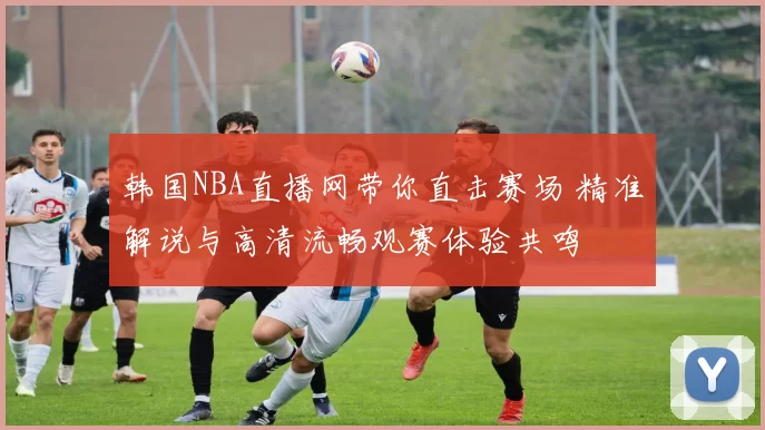 韩国NBA直播网带你直击赛场 精准解说与高清流畅观赛体验共鸣