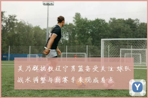 吴乃群执教辽宁男篮备受关注 球队战术调整与新赛季表现成看点