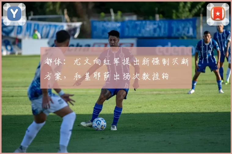 都体：尤文向红军提出新强制买断方案，和基耶萨出场次数挂钩