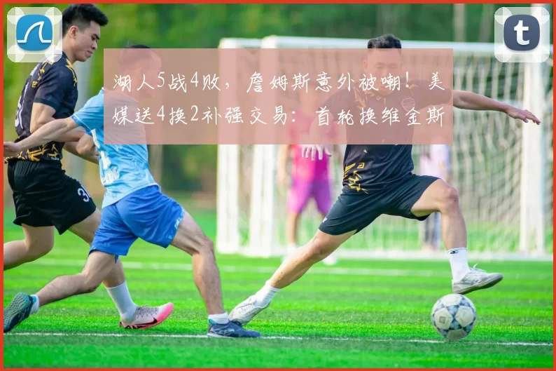 湖人5战4败，詹姆斯意外被嘲！美媒送4换2补强交易：首轮换维金斯