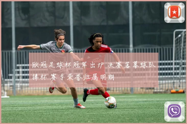 欧冠足球杯冠军出炉 决赛落幕球队捧杯 赛季荣誉归属明朗