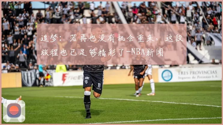 追梦：若再也没有机会重来，这段旅程也已足够精彩了-NBA新闻
