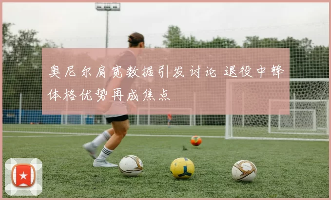 奥尼尔肩宽数据引发讨论 退役中锋体格优势再成焦点