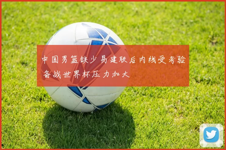 中国男篮缺少易建联后内线受考验 备战世界杯压力加大