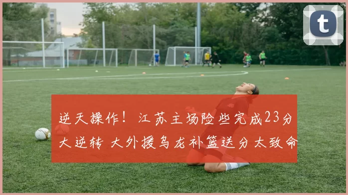 逆天操作！江苏主场险些完成23分大逆转 大外援乌龙补篮送分太致命