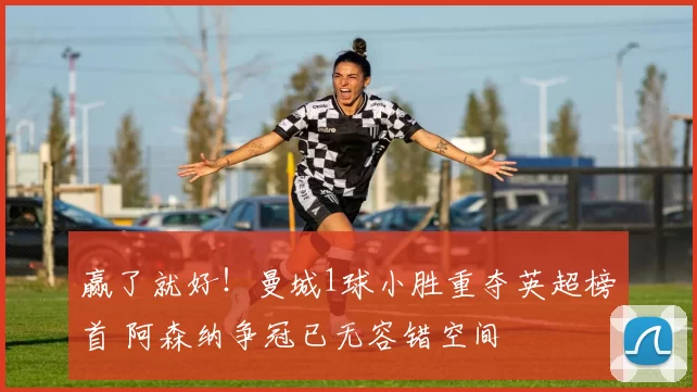 赢了就好！曼城1球小胜重夺英超榜首 阿森纳争冠已无容错空间