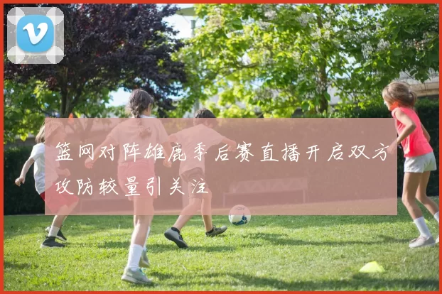 篮网对阵雄鹿季后赛直播开启双方攻防较量引关注