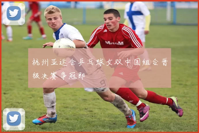 杭州亚运会乒乓球女双中国组合晋级决赛争冠即