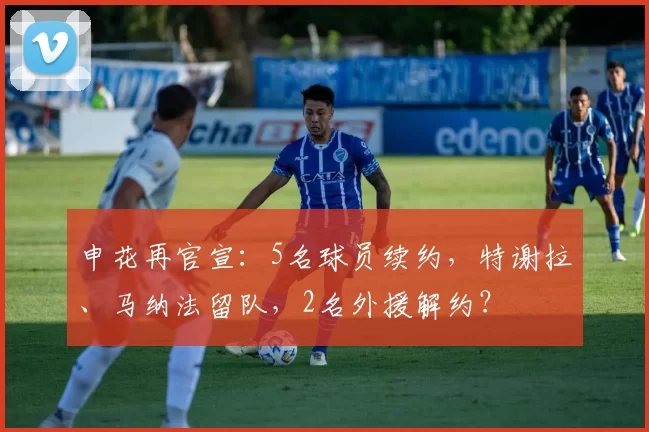 申花再官宣：5名球员续约，特谢拉、马纳法留队，2名外援解约？