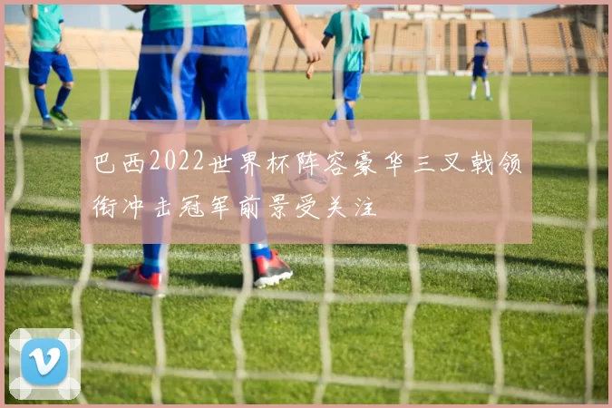巴西2022世界杯阵容豪华三叉戟领衔冲击冠军前景受关注