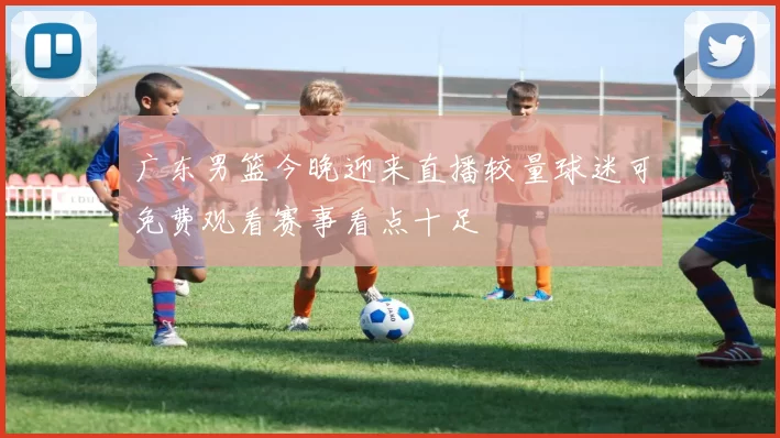 广东男篮今晚迎来直播较量球迷可免费观看赛事看点十足