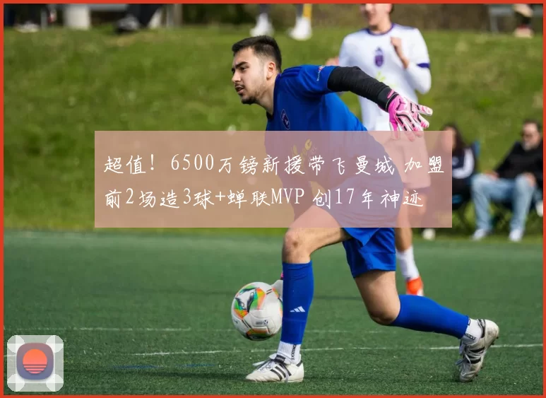 超值!6500万镑新援带飞曼城 加盟前2场造3球+蝉联MVP 创17年神迹