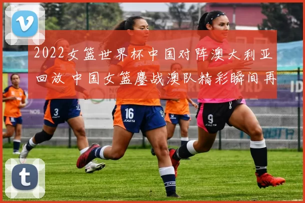 2022女篮世界杯中国对阵澳大利亚回放 中国女篮鏖战澳队精彩瞬间再看细节