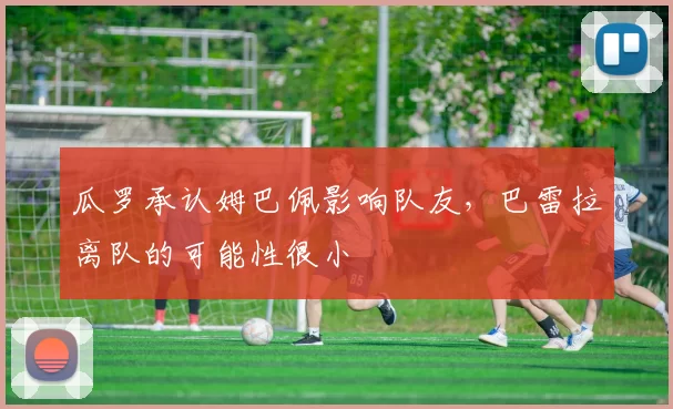 瓜罗承认姆巴佩影响队友，巴雷拉离队的可能性很小