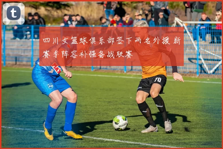 四川女篮球俱乐部签下两名外援 新赛季阵容补强备战联赛