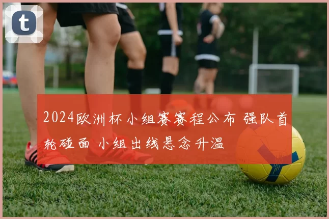 2024欧洲杯小组赛赛程公布 强队首轮碰面 小组出线悬念升温