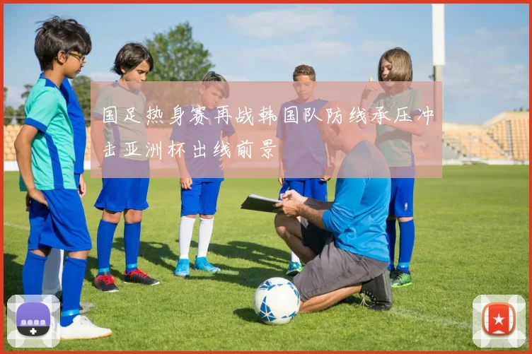 国足热身赛再战韩国队防线承压冲击亚洲杯出线前景