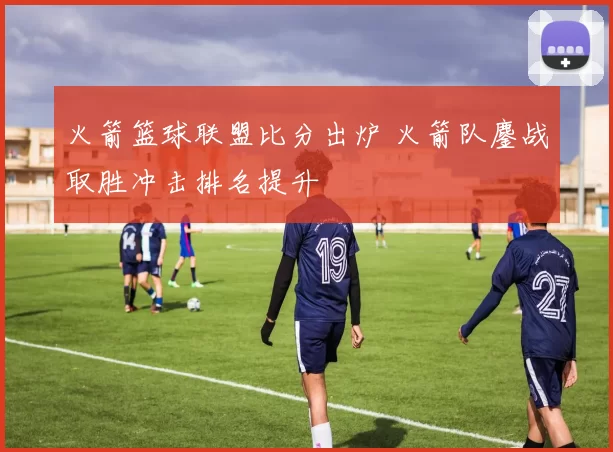 火箭篮球联盟比分出炉 火箭队鏖战取胜冲击排名提升