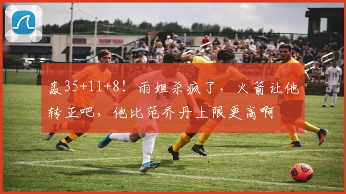 轰35+11+8！雨姐杀疯了，火箭让他转正吧，他比范乔丹上限更高啊