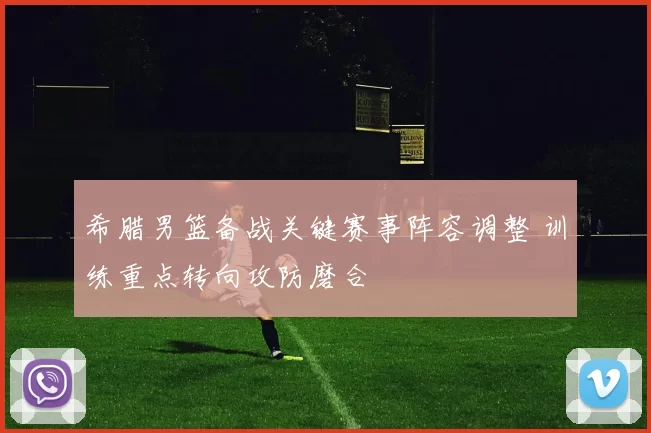 希腊男篮备战关键赛事阵容调整 训练重点转向攻防磨合