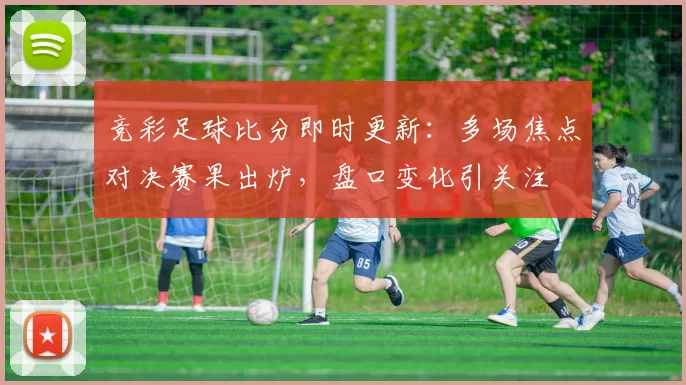 竞彩足球比分即时更新：多场焦点对决赛果出炉，盘口变化引关注