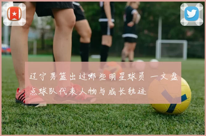 辽宁男篮出过哪些明星球员 一文盘点球队代表人物与成长轨迹