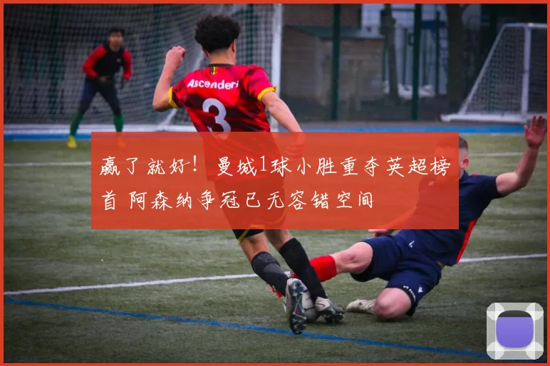 赢了就好！曼城1球小胜重夺英超榜首 阿森纳争冠已无容错空间