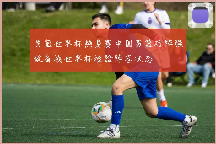 男篮世界杯热身赛中国男篮对阵强敌备战世界杯检验阵容状态