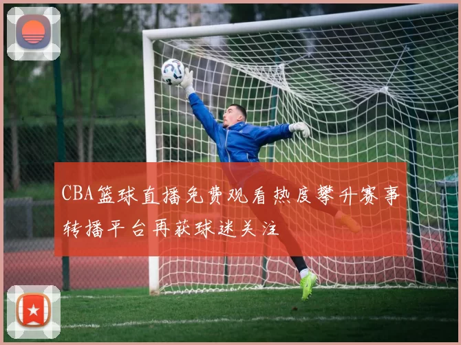 CBA篮球直播免费观看热度攀升赛事转播平台再获球迷关注