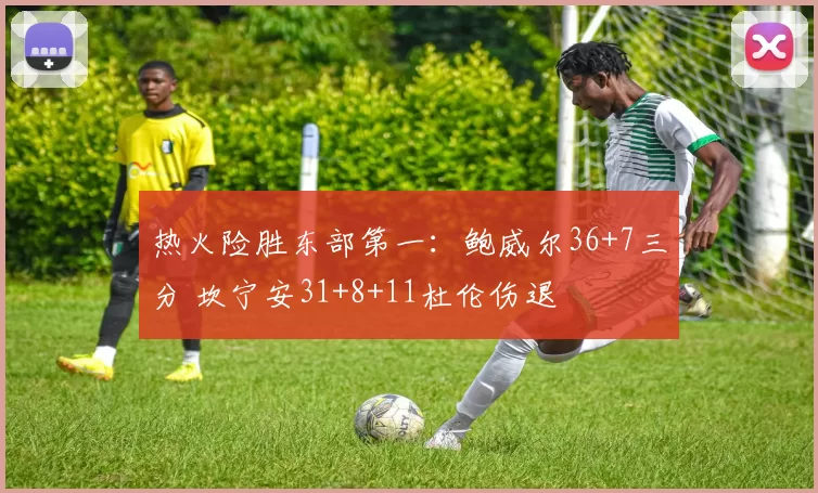 热火险胜东部第一：鲍威尔36+7三分 坎宁安31+8+11杜伦伤退