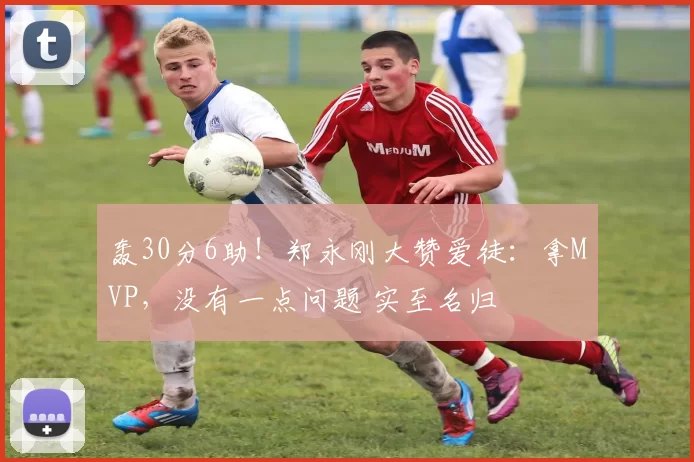 轰30分6助！郑永刚大赞爱徒：拿MVP，没有一点问题 实至名归