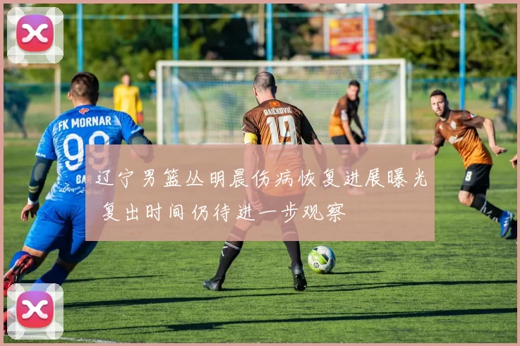 辽宁男篮丛明晨伤病恢复进展曝光 复出时间仍待进一步观察