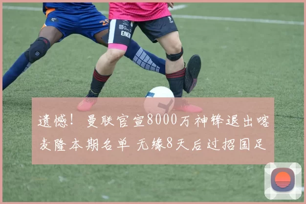 遗憾！曼联官宣8000万神锋退出喀麦隆本期名单 无缘8天后过招国足