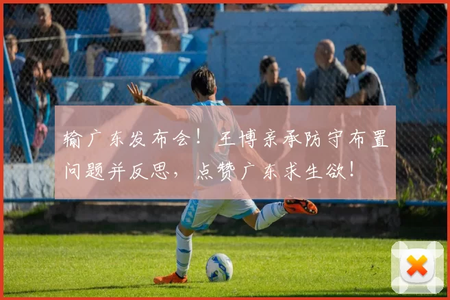输广东发布会！王博亲承防守布置问题并反思，点赞广东求生欲！
