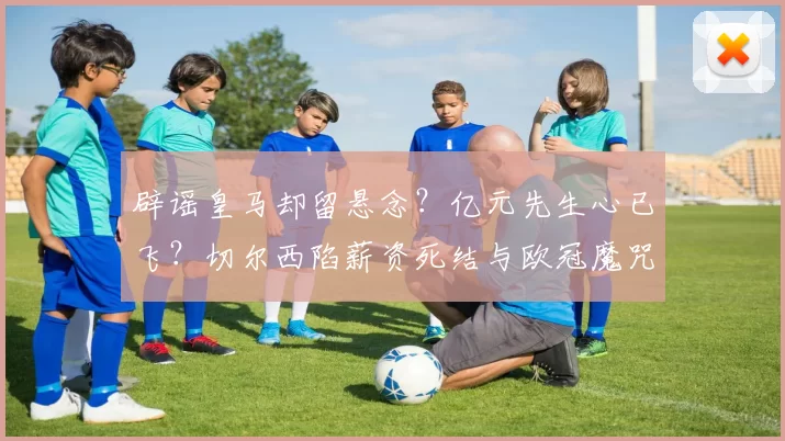 辟谣皇马却留悬念？亿元先生心已飞？切尔西陷薪资死结与欧冠魔咒