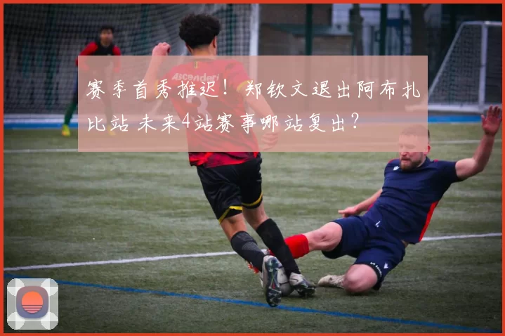 赛季首秀推迟!郑钦文退出阿布扎比站 未来4站赛事哪站复出?