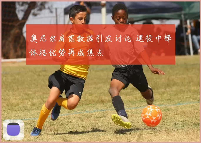 奥尼尔肩宽数据引发讨论 退役中锋体格优势再成焦点