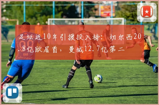 足坛近10年引援投入榜：切尔西20.8亿欧居首，曼城12.7亿第二