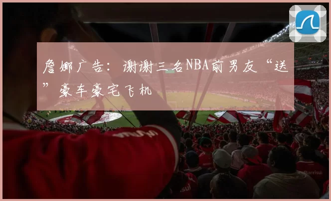 詹娜广告：谢谢三名NBA前男友“送”豪车豪宅飞机